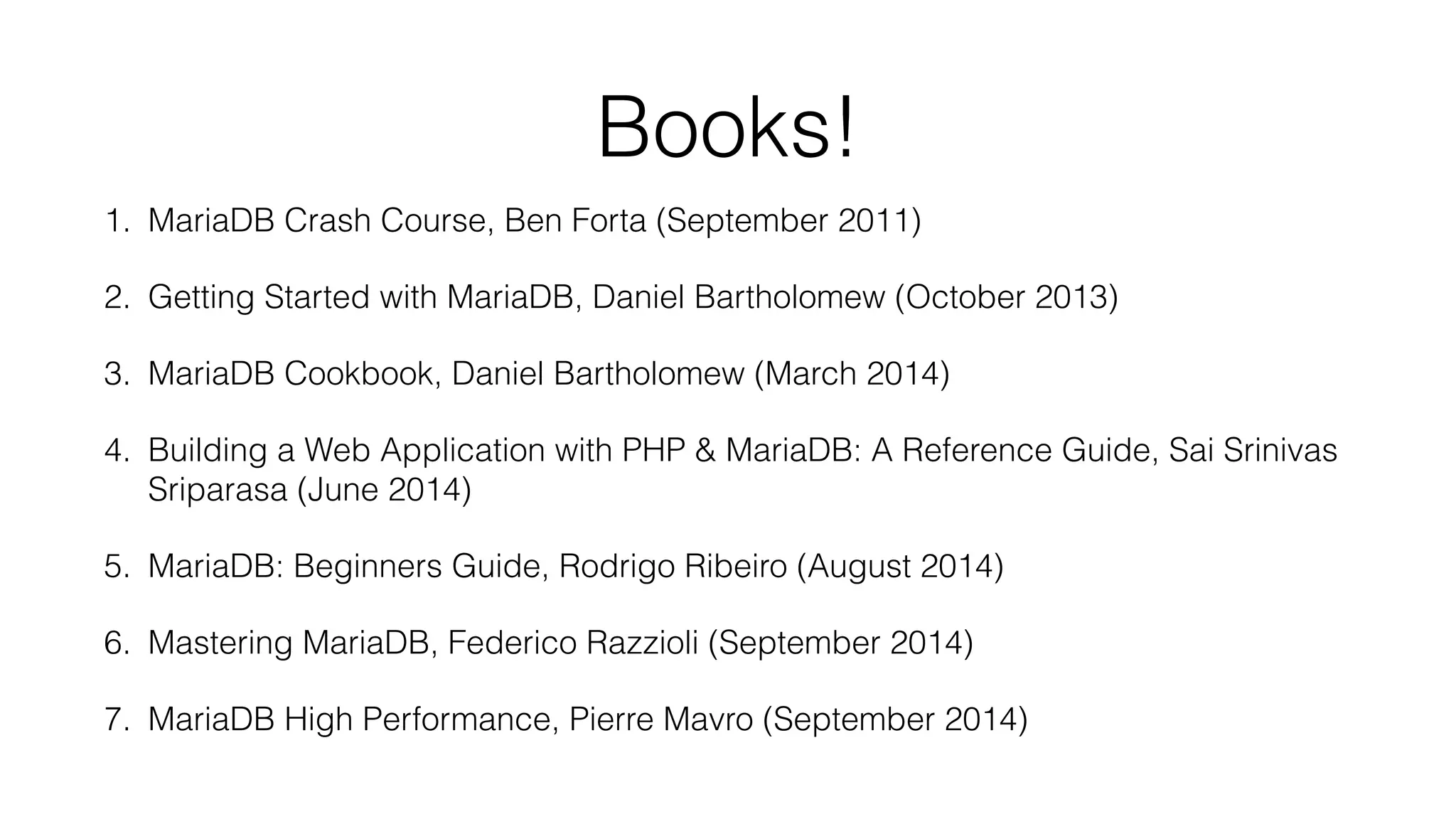 Books! 
1. MariaDB Crash Course, Ben Forta (September 2011) 
2. Getting Started with MariaDB, Daniel Bartholomew (October 2013) 
3. MariaDB Cookbook, Daniel Bartholomew (March 2014) 
4. Building a Web Application with PHP & MariaDB: A Reference Guide, Sai Srinivas 
Sriparasa (June 2014) 
5. MariaDB: Beginners Guide, Rodrigo Ribeiro (August 2014) 
6. Mastering MariaDB, Federico Razzioli (September 2014) 
7. MariaDB High Performance, Pierre Mavro (September 2014) 
 