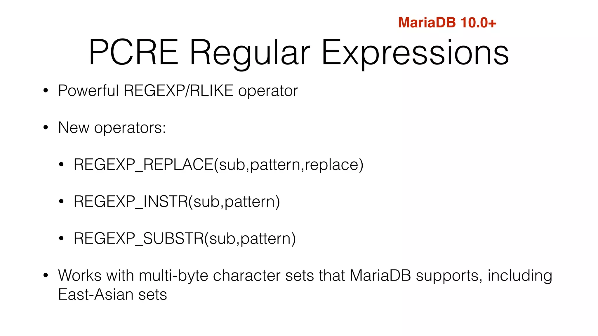 MariaDB 10.0+ 
PCRE Regular Expressions 
• Powerful REGEXP/RLIKE operator 
• New operators: 
• REGEXP_REPLACE(sub,pattern,replace) 
• REGEXP_INSTR(sub,pattern) 
• REGEXP_SUBSTR(sub,pattern) 
• Works with multi-byte character sets that MariaDB supports, including 
East-Asian sets 
 