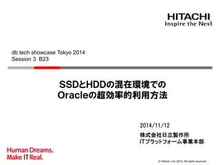 © Hitachi, Ltd. 2014. All rights reserved. 
株式会社日立製作所 
ＩＴプラットフォーム事業本部 
2014/11/12 
ＳＳＤとＨＤＤの混在環境での Ｏｒａｃｌｅの超効率的利用方法 
db tech showcase Tokyo 2014 
Session 3 B23  