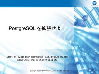 PostgreSQL を拡張せよ！ 
2014-11-12 db tech showcase B26 (16:00-16:50) 
SRA OSS, Inc. 日本支社 高塚 遙 
Copyright © 2014 SRA OSS, Inc. Japan All rights reserved. 1 
 