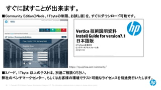 © Copyright 2014 Hewlett-Packard Development Company, L.P. The information contained herein is subject to change without notice. 
26 
すぐに試すことが出来ます。 
■Community Edition(3Node、1Tbyteの制限、お試し版）を、すぐにダウンロード可能です。 
■3ノード、1Tbyte 以上のテストは、別途ご相談ください。 
弊社のベンチマークセンター、もしくはお客様の環境でテスト可能なライセンスを別途発行いたします。 
https://my.vertica.com/community/  