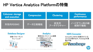 © Copyright 2014 Hewlett-Packard Development Company, L.P. The information contained herein is subject to change without notice. 
8 
HP Vertica Analytics Platformの特徴 
自動パフォーマンス チューニング 
Database Designer 
Columnar storage and execution 
Continuous performance 
Clustering 
Compression 
列指向RDBMS 
データ圧縮機能 
超並列 
アーキテクチャー 
ノードダウン時の継 続実行機能 
HDFS Connector 
VerticaからHDFSに配置されている 
ファイルの読み込み、Hcatalogとの連 携が可能 
標準のBI, ETLツールと連携 
Analytics 
C++,R言語,Javaによる User定義関数をサポート  