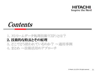 © Hitachi, Ltd. 2014. All rights reserved. 
１．ストリームデータ処理技術（CEP）とは？ 
２．技術的な特長とその原理 
３．どこでどう使われているのか？ ～適用事例 
４．まとめ ～技術活用のアプローチ 
11 
Contents  
