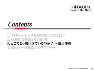© Hitachi, Ltd. 2014. All rights reserved. 
１．ストリームデータ処理技術（CEP）とは？ 
２．技術的な特長とその原理 
３．どこでどう使われているのか？ ～適用事例 
４．まとめ ～技術活用のアプローチ 
17 
Contents  