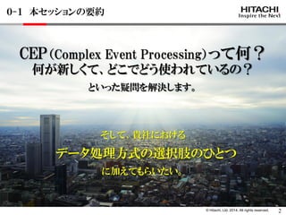 © Hitachi, Ltd. 2014. All rights reserved. 
CEP（Complex Event Processing）って何？ 
何が新しくて、どこでどう使われているの？ 
といった疑問を解決します。 
そして、貴社における 
データ処理方式の選択肢のひとつ 
に加えてもらいたい。 
０-１ 本セッションの要約 
2  