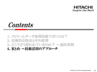 © Hitachi, Ltd. 2014. All rights reserved. 
１．ストリームデータ処理技術（CEP）とは？ 
２．技術的な特長とその原理 
３．どこでどう使われているのか？ ～適用事例 
４．まとめ ～技術活用のアプローチ 
27 
Contents  