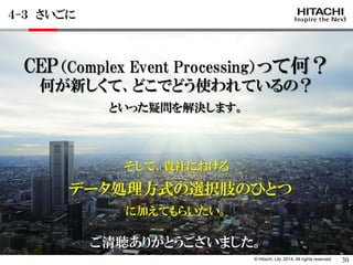 © Hitachi, Ltd. 2014. All rights reserved. 
CEP（Complex Event Processing）って何？ 
何が新しくて、どこでどう使われているの？ 
といった疑問を解決します。 
そして、貴社における 
データ処理方式の選択肢のひとつ 
に加えてもらいたい。 
４-３ さいごに 
30 
ご清聴ありがとうございました。  