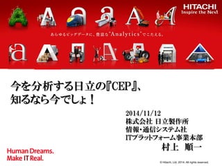 © Hitachi, Ltd. 2014. All rights reserved. 
今を分析する日立の『CEP』、 知るなら今でしょ！ 
2014/11/12 
株式会社 日立製作所 
情報・通信システム社 
ITプラットフォーム事業本部 
村上 順一 