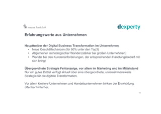 Erfahrungswerte aus Unternehmen
Haupttreiber der Digital Business Transformation im Unternehmen
•  Neue Geschäftschancen (für 60% unter den Top3)
•  Allgemeiner technologischer Wandel (stärker bei großen Unternehmen)
•  Wandel bei den Kundenanforderungen, der entsprechenden Handlungsbedarf mit
sich bringt
Übergeordnete Strategie Fehlanzeige, vor allem im Marketing und im Mittelstand
Nur ein gutes Drittel verfügt aktuell über eine übergeordnete, unternehmensweite
Strategie für die digitale Transformation.
Vor allem kleinere Unternehmen und Handelsunternehmen hinken der Entwicklung
offenbar hinterher.
10
 