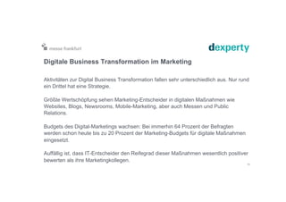 Digitale Business Transformation im Marketing
Aktivitäten zur Digital Business Transformation fallen sehr unterschiedlich aus. Nur rund
ein Drittel hat eine Strategie.
Größte Wertschöpfung sehen Marketing-Entscheider in digitalen Maßnahmen wie
Websites, Blogs, Newsrooms, Mobile-Marketing, aber auch Messen und Public
Relations.
Budgets des Digital-Marketings wachsen: Bei immerhin 64 Prozent der Befragten
werden schon heute bis zu 20 Prozent der Marketing-Budgets für digitale Maßnahmen
eingesetzt.
Auffällig ist, dass IT-Entscheider den Reifegrad dieser Maßnahmen wesentlich positiver
bewerten als ihre Marketingkollegen.
11
 