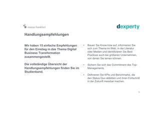 Handlungsempfehlungen
Wir haben 15 einfache Empfehlungen
für den Einstieg in das Thema Digital
Business Transformation
zusammengestellt.
Die vollständige Übersicht der
Handlungsempfehlungen finden Sie im
Studienband.
•  Bauen Sie Know-how auf, informieren Sie
sich zum Thema im Web, in der Literatur
oder Medien und identifizieren Sie Best
Practices auch bei größeren Unternehmen,
von denen Sie lernen können.
•  Sichern Sie sich das Commitment des Top-
Managements.
•  Definieren Sie KPIs und Benchmarks, die
den Status Quo abbilden und ihren Fortschritt
in der Zukunft messbar machen.
14
 