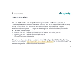 Studiensteckbrief
Im Juni 2015 wurden von Dexperty, den Digitalexperten der Messe Frankfurt, in
Zusammenarbeit mit den Marktforschern der INNOFACT AG insgesamt 613 Marketing-
und IT-Entscheider zum Stand der Digitalen Business Transformation in ihren
Unternehmen befragt. Mit 18 Fragen wurden folgende Themenfelder ausgeleuchtet:
•  Zentrale IT-Megatrends
•  Digital Business Transformation – Erfahrungswerte aus Unternehmen
•  Digital Business Transformation im Marketing
•  Messe-Marketing goes digital
Die Untersuchungsergebnisse wurden in einem 36-seitigen Berichtsband aufbereitet,
sind in unserem Blog http://connected.messefrankfurt.com/de/ zu finden und werden auf
den nachfolgenden Folien beispielhaft angerissen.
2
 