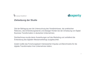 Zielsetzung der Studie
Ziel der Befragung war die Untersuchung des Verständnisses, der praktischen
Relevanz, des Entwicklungsstands und etwaiger Hürden bei der Umsetzung von Digital
Business Transformation in deutschen Unternehmen.
Darüberhinaus wurde deren Auswirkungen auf das Marketing und vertiefend die
Entwicklung des digitalen Messemarketings ausgeleuchtet.
Zudem wollte das Forschungsteam Interessierten Impulse und Benchmarks für die
digitale Transformation ihrer Unternehmen liefern.
3
 