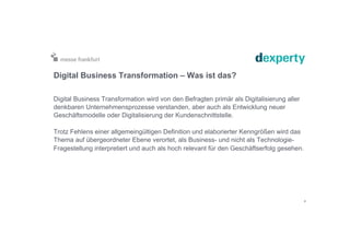 Digital Business Transformation – Was ist das?
Digital Business Transformation wird von den Befragten primär als Digitalisierung aller
denkbaren Unternehmensprozesse verstanden, aber auch als Entwicklung neuer
Geschäftsmodelle oder Digitalisierung der Kundenschnittstelle.
Trotz Fehlens einer allgemeingültigen Definition und elaborierter Kenngrößen wird das
Thema auf übergeordneter Ebene verortet, als Business- und nicht als Technologie-
Fragestellung interpretiert und auch als hoch relevant für den Geschäftserfolg gesehen.
4
 