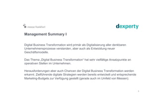 Management Summary I
Digital Business Transformation wird primär als Digitalisierung aller denkbaren
Unternehmensprozesse verstanden, aber auch als Entwicklung neuer
Geschäftsmodelle.
Das Thema „Digital Business Transformation“ hat sehr vielfältige Ansatzpunkte an
operativen Stellen im Unternehmen.
Herausforderungen aber auch Chancen der Digital Business Transformation werden
erkannt. Zielführende digitale Strategien werden bereits entwickelt und entsprechende
Marketing-Budgets zur Verfügung gestellt (gerade auch im Umfeld von Messen).
5
 