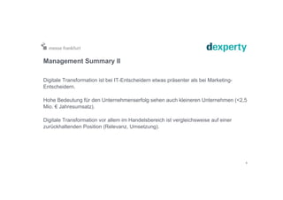 Management Summary II
Digitale Transformation ist bei IT-Entscheidern etwas präsenter als bei Marketing-
Entscheidern.
Hohe Bedeutung für den Unternehmenserfolg sehen auch kleineren Unternehmen (<2,5
Mio. € Jahresumsatz).
Digitale Transformation vor allem im Handelsbereich ist vergleichsweise auf einer
zurückhaltenden Position (Relevanz, Umsetzung).
6
 