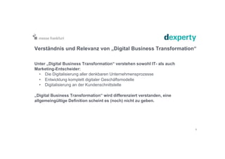 Verständnis und Relevanz von „Digital Business Transformation“
Unter „Digital Business Transformation“ verstehen sowohl IT- als auch
Marketing-Entscheider:
•  Die Digitalisierung aller denkbaren Unternehmensprozesse
•  Entwicklung komplett digitaler Geschäftsmodelle
•  Digitalisierung an der Kundenschnittstelle
„Digital Business Transformation“ wird differenziert verstanden, eine
allgemeingültige Definition scheint es (noch) nicht zu geben.
9
 