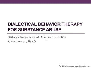 DIALECTICAL BEHAVIOR THERAPY
FOR SUBSTANCE ABUSE
Skills for Recovery and Relapse Prevention
Alicia Lawson, Psy.D.




                                    Dr. Alicia Lawson – www.dbtmarin.com
 