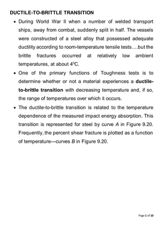 Page 1 of 10
DUCTILE-TO-BRITTLE TRANSITION
 During World War II when a number of welded transport
ships, away from combat, suddenly split in half. The vessels
were constructed of a steel alloy that possessed adequate
ductility according to room-temperature tensile tests….but the
brittle fractures occurred at relatively low ambient
temperatures, at about 40
C.
 One of the primary functions of Toughness tests is to
determine whether or not a material experiences a ductile-
to-brittle transition with decreasing temperature and, if so,
the range of temperatures over which it occurs.
 The ductile-to-brittle transition is related to the temperature
dependence of the measured impact energy absorption. This
transition is represented for steel by curve A in Figure 9.20.
Frequently, the percent shear fracture is plotted as a function
of temperature—curves B in Figure 9.20.
 