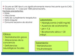 Ocurre en DBT tipo II y es significativamente menos frecuente que la CAD. Incidencia:  < 1 caso por 1000 personas/año. Factores precipitantes:   Estr és Infecciones Falta de cumplimiento terapéutico Dieta irregular Consumo excesivo de alcohol   Cl ínica: Deshidrataci ón grave Alteraciones de la conciencia Deficiencias neurológicas focales Laboratorio: Hiperglucemia (>600 mg/dl) Ausencia de acetonemia pH > 7,3 Bicarbonato  sérico > 20 mEq/l   Tratamiento : Rehidratac ión Insulinoterapia 