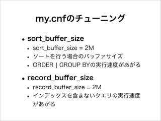 my.cnfのチューニング

• sort_buﬀer_size
 • sort_buﬀer_size = 2M
 • ソートを行う場合のバッファサイズ
 • ORDER ¦ GROUP BYの実行速度があがる
• record_buﬀer_size
 • record_buﬀer_size = 2M
 • インデックスを含まないクエリの実行速度
   があがる
 
