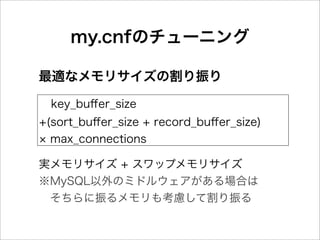 my.cnfのチューニング

最適なメモリサイズの割り振り

  key_buﬀer_size
+(sort_buﬀer_size + record_buﬀer_size)
  max_connections

実メモリサイズ + スワップメモリサイズ
※MySQL以外のミドルウェアがある場合は
 そちらに振るメモリも考慮して割り振る
 
