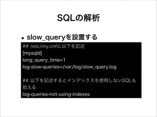 SQLの解析

• slow_queryを設置する
## /etc/my.cnfに以下を記述
[mysqld]
long_query_time=1
log-slow-queries=/var/log/slow_query.log


## 以下を記述するとインデックスを使用しないSQLも
拾える
log-queries-not-using-indexes
 