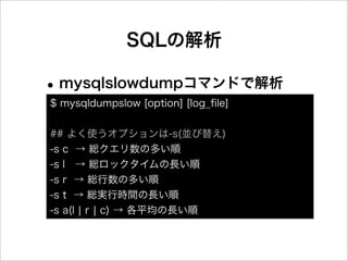 SQLの解析

• mysqlslowdumpコマンドで解析
$ mysqldumpslow [option] [log_ﬁle]


## よく使うオプションは-s(並び替え)
-s c → 総クエリ数の多い順
-s l → 総ロックタイムの長い順
-s r → 総行数の多い順
-s t → 総実行時間の長い順
-s a(l ¦ r ¦ c) → 各平均の長い順
 