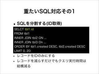 重たいSQL対応その1

• SQLを分割する(ID取得)
SELCT tbl1.id
FROM tbl1
INNER JOIN tbl2 ON ...
INNER JOIN tbl3 On ...
ORDER BY tbl1.created DESC, tbl2.created DESC
LIMIT 0, 20;

• レコードをIDのみにする
• レコードを減らすだけでもクエリ実行時間は
 結構減る
 
