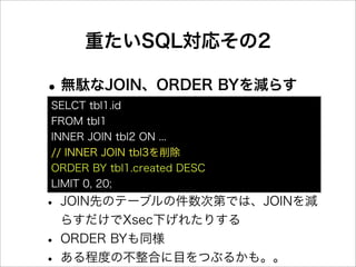 重たいSQL対応その2

• 無駄なJOIN、ORDER BYを減らす
SELCT tbl1.id
FROM tbl1
INNER JOIN tbl2 ON ...
// INNER JOIN tbl3を削除
ORDER BY tbl1.created DESC
LIMIT 0, 20;

• JOIN先のテーブルの件数次第では、JOINを減
    らすだけでXsec下げれたりする
•   ORDER BYも同様
•   ある程度の不整合に目をつぶるかも。。
 