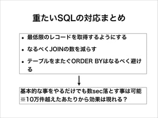 重たいSQLの対応まとめ

• 最低限のレコードを取得するようにする
• なるべくJOINの数を減らす
• テーブルをまたぐORDER BYはなるべく避け
 る


基本的な事をやるだけでも数sec落とす事は可能
※10万件越えたあたりから効果は現れる？
 