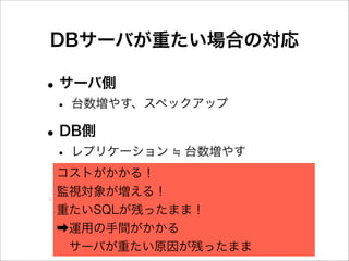 DBサーバが重たい場合の対応

• サーバ側
 • 台数増やす、スペックアップ
• DB側
 • レプリケーション 台数増やす
 • my.cnfチューニング
 コストがかかる！

•監視対象が増える！
 アプリ側
 重たいSQLが残ったまま！
 •SQLチューニング
 ➡運用の手間がかかる
  サーバが重たい原因が残ったまま
 