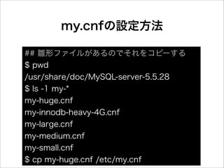 my.cnfの設定方法

## 雛形ファイルがあるのでそれをコピーする
$ pwd
/usr/share/doc/MySQL-server-5.5.28
$ ls -1 my-*
my-huge.cnf
my-innodb-heavy-4G.cnf
my-large.cnf
my-medium.cnf
my-small.cnf
$ cp my-huge.cnf /etc/my.cnf
 