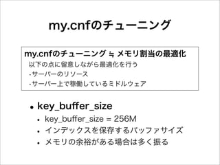 my.cnfのチューニング

my.cnfのチューニング      メモリ割当の最適化
以下の点に留意しながら最適化を行う
•サーバーのリソース
•サーバー上で稼働しているミドルウェア


• key_buﬀer_size
 • key_buﬀer_size = 256M
 • インデックスを保存するバッファサイズ
 • メモリの余裕がある場合は多く振る
 