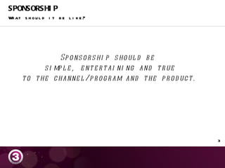 SPONSORSHIP What should it be like? Sponsorship should be  simple, entertaining and true to the channel/program and the product. 