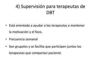 4) Supervisión para terapeutas de
DBT
• Está orientada a ayudar a los terapeutas a mantener
la motivación y el foco.
• Frecuencia semanal
• Son grupales y se facilita que participen juntos los
terapeutas que compartan paciente
 
