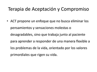Terapia de Aceptación y Compromiso
• ACT propone un enfoque que no busca eliminar los
pensamientos y sensaciones molestas o
desagradables, sino que trabaja junto al paciente
para aprender a responder de una manera flexible a
los problemas de la vida, orientado por los valores
primordiales que rigen su vida.
 