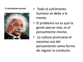 El sufrimiento normal • Todo el sufrimiento
humano se debe a la
mente.
• El problema no es que la
gente piense mal, es el
pensamiento mismo.
• La cultura promueve el
excesivo uso del
pensamiento como forma
de regular la conducta.
 