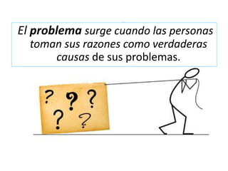 El problema surge cuando las personas
toman sus razones como verdaderas
causas de sus problemas.
 