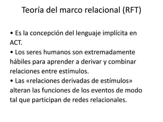 Teoría del marco relacional (RFT)
• Es la concepción del lenguaje implícita en
ACT.
• Los seres humanos son extremadamente
hábiles para aprender a derivar y combinar
relaciones entre estímulos.
• Las «relaciones derivadas de estímulos»
alteran las funciones de los eventos de modo
tal que participan de redes relacionales.
 