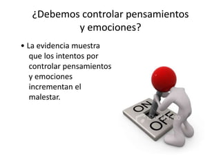 ¿Debemos controlar pensamientos
y emociones?
• La evidencia muestra
que los intentos por
controlar pensamientos
y emociones
incrementan el
malestar.
 