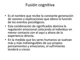 Fusión cognitiva
• Es el nombre que recibe la constante generación
de razones y explicaciones que altera la función
de los eventos psicológicos.
• Esta combinación de significados domina la
regulación emocional colocando al individuo en
menor contacto con el aquí y ahora de la
experiencia directa.
• En la medida que los seres humanos se vuelvan
más y más indistinguibles de sus propios
pensamientos y emociones, el sufrimiento
tenderá a crecer.
 