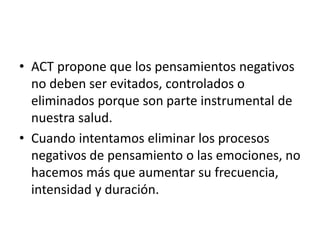 • ACT propone que los pensamientos negativos
no deben ser evitados, controlados o
eliminados porque son parte instrumental de
nuestra salud.
• Cuando intentamos eliminar los procesos
negativos de pensamiento o las emociones, no
hacemos más que aumentar su frecuencia,
intensidad y duración.
 
