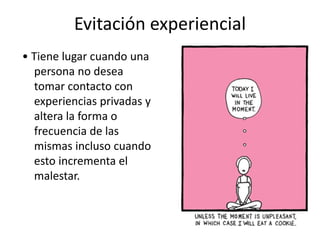Evitación experiencial
• Tiene lugar cuando una
persona no desea
tomar contacto con
experiencias privadas y
altera la forma o
frecuencia de las
mismas incluso cuando
esto incrementa el
malestar.
 