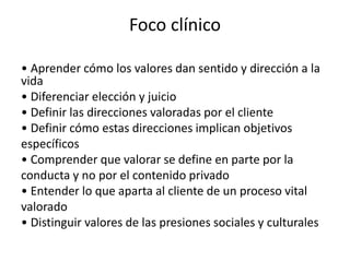 Foco clínico
• Aprender cómo los valores dan sentido y dirección a la
vida
• Diferenciar elección y juicio
• Definir las direcciones valoradas por el cliente
• Definir cómo estas direcciones implican objetivos
específicos
• Comprender que valorar se define en parte por la
conducta y no por el contenido privado
• Entender lo que aparta al cliente de un proceso vital
valorado
• Distinguir valores de las presiones sociales y culturales
 