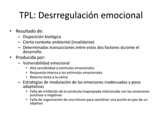 TPL: Desrregulación emocional
• Resultado de:
– Disposición biológica
– Cierto contexto ambiental (invalidante)
– Determinadas transacciones entre estos dos factores durante el
desarrollo.
• Producida por:
– Vulnerabilidad emocional
• Alta sensibilidad a estímulos emocionales
• Respuesta intensa a los estímulos emocionales
• Retorno lento a la calma
– Estrategias de modulación de las emociones inadecuadas y poco
adaptativas
• Falta de inhibición de la conducta inapropiada relacionada con las emociones
positivas o negativas
• Falta de organización de uno mismo para coordinar una acción en pos de un
objetivo
 
