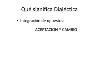 Qué significa Dialéctica
• Integración de opuestos:
ACEPTACION Y CAMBIO
 