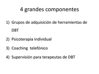 4 grandes componentes
1) Grupos de adquisición de herramientas de
DBT
2) Psicoterapia individual
3) Coaching telefónico
4) Supervisión para terapeutas de DBT
 