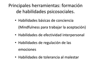 Principales herramientas: formación
de habilidades psicosociales.
• Habilidades básicas de conciencia
(Mindfulness para trabajar la aceptación)
• Habilidades de efectividad interpersonal
• Habilidades de regulación de las
emociones
• Habilidades de tolerancia al malestar
 
