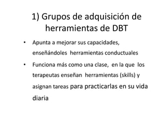 1) Grupos de adquisición de
herramientas de DBT
• Apunta a mejorar sus capacidades,
enseñándoles herramientas conductuales
• Funciona más como una clase, en la que los
terapeutas enseñan herramientas (skills) y
asignan tareas para practicarlas en su vida
diaria
 